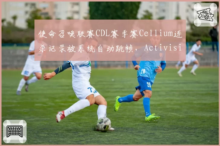 使命召唤联赛CDL赛季赛Cellium连杀记录被系统自动跳帧，Activision裁判组拒绝提供原始数据包