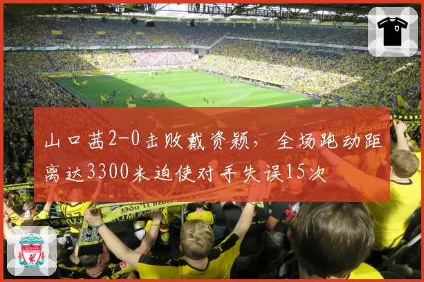 山口茜2-0击败戴资颖，全场跑动距离达3300米迫使对手失误15次