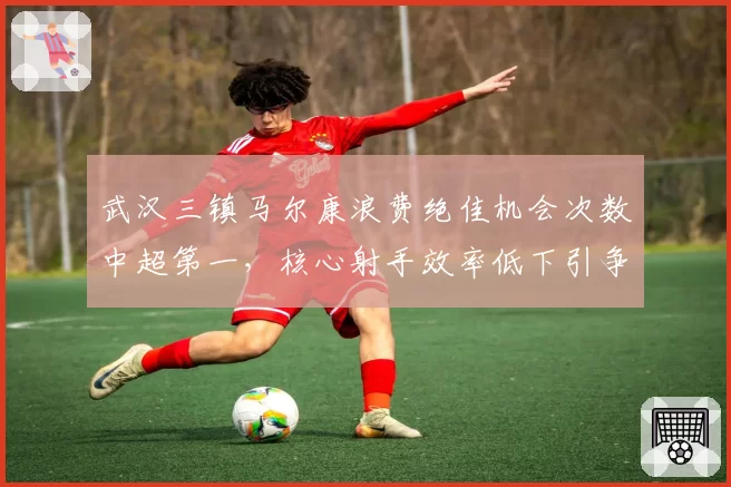 武汉三镇马尔康浪费绝佳机会次数中超第一,核心射手效率低下引争议