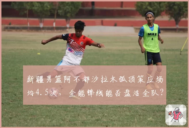 新疆男篮阿不都沙拉木弧顶策应场均4.5次,全能锋线能否盘活全队?