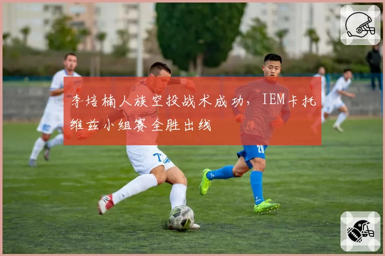李培楠人族空投战术成功，IEM卡托维兹小组赛全胜出线