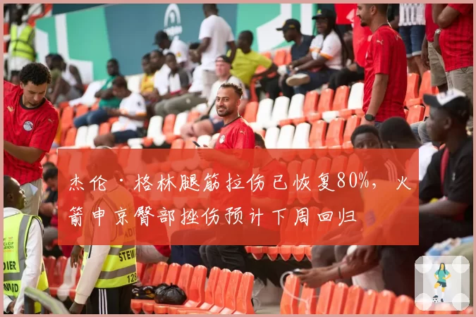 杰伦·格林腿筋拉伤已恢复80%，火箭申京臀部挫伤预计下周回归
