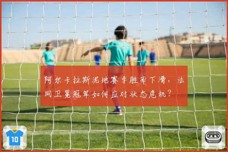 阿尔卡拉斯泥地赛季胜率下滑，法网卫冕冠军如何应对状态危机？