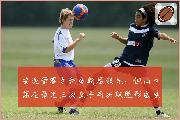 安洗莹赛季积分断层领先，但山口茜在最近三次交手两次取胜形成克制