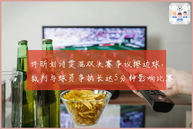 许昕刘诗雯混双决赛争议擦边球,裁判与球员争执长达5分钟影响比赛节奏