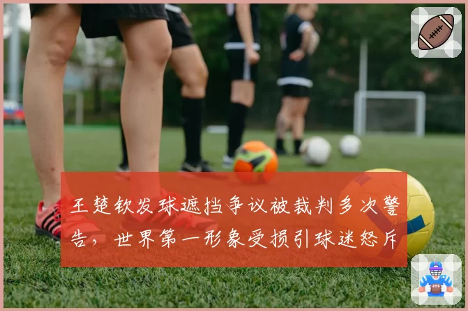 王楚钦发球遮挡争议被裁判多次警告，世界第一形象受损引球迷怒斥