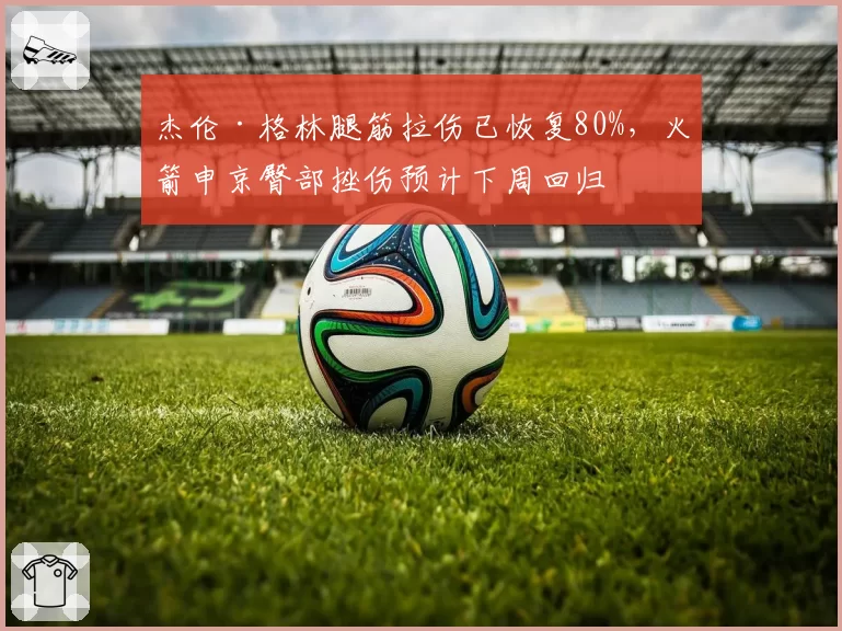 杰伦·格林腿筋拉伤已恢复80%，火箭申京臀部挫伤预计下周回归