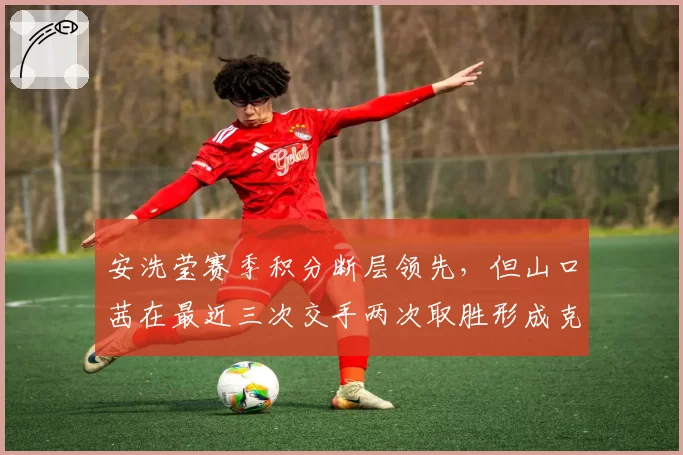 安洗莹赛季积分断层领先，但山口茜在最近三次交手两次取胜形成克制