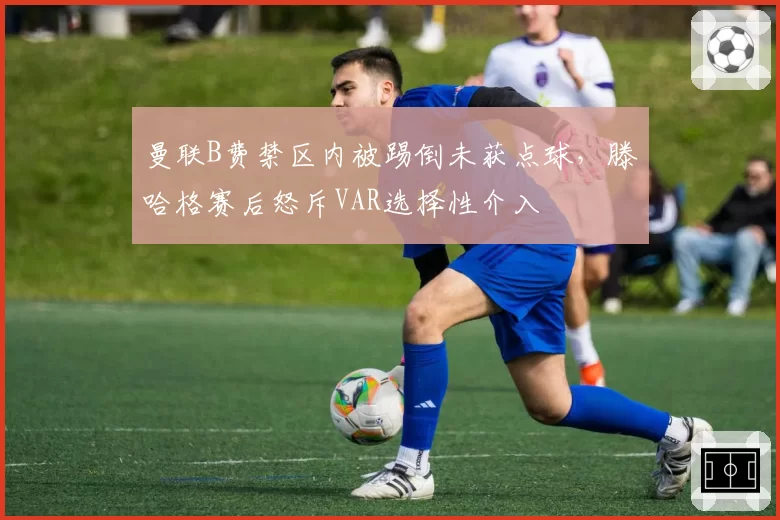 曼联B费禁区内被踢倒未获点球，滕哈格赛后怒斥VAR选择性介入