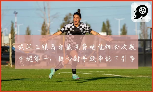武汉三镇马尔康浪费绝佳机会次数中超第一，核心射手效率低下引争议