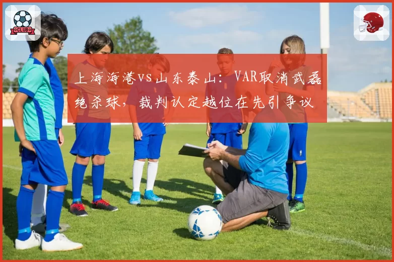 上海海港vs山东泰山：VAR取消武磊绝杀球，裁判认定越位在先引争议
