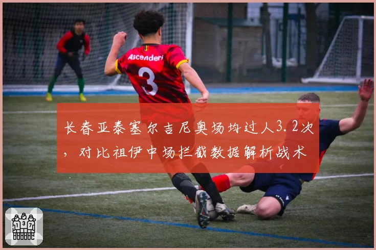 长春亚泰塞尔吉尼奥场均过人3.2次,对比祖伊中场拦截数据解析战术分工