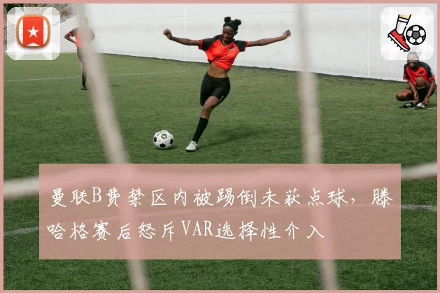 曼联B费禁区内被踢倒未获点球,滕哈格赛后怒斥VAR选择性介入