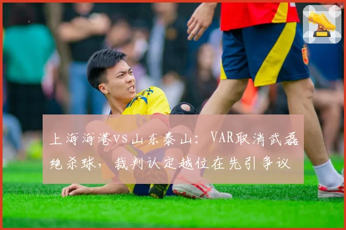 上海海港vs山东泰山：VAR取消武磊绝杀球，裁判认定越位在先引争议