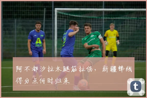 阿不都沙拉木腿筋拉伤，新疆锋线得分点何时归来