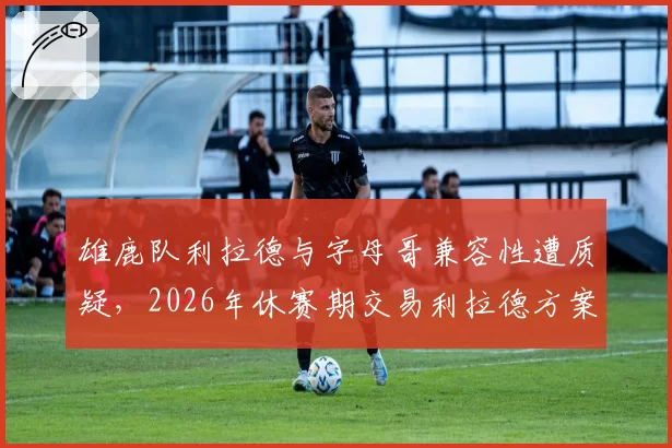 雄鹿队利拉德与字母哥兼容性遭质疑，2026年休赛期交易利拉德方案浮现
