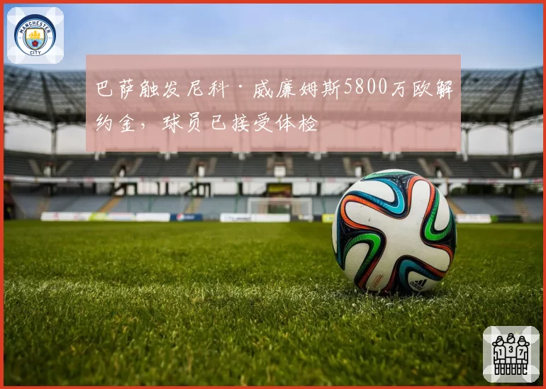 巴萨触发尼科·威廉姆斯5800万欧解约金，球员已接受体检