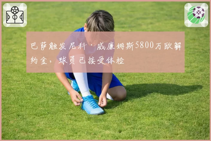 巴萨触发尼科·威廉姆斯5800万欧解约金，球员已接受体检