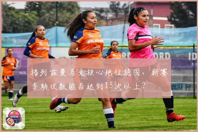 格列兹曼马竞核心地位稳固，新赛季助攻数能否达到15次以上？