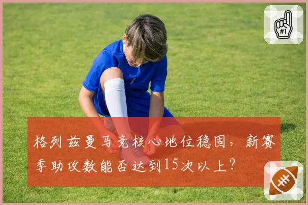 格列兹曼马竞核心地位稳固，新赛季助攻数能否达到15次以上？
