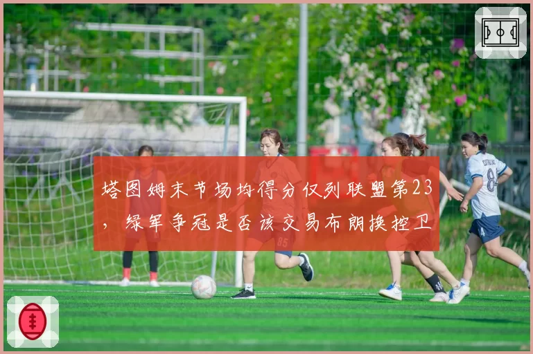 塔图姆末节场均得分仅列联盟第23，绿军争冠是否该交易布朗换控卫？