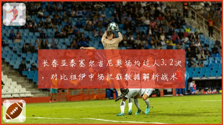 长春亚泰塞尔吉尼奥场均过人3.2次,对比祖伊中场拦截数据解析战术分工