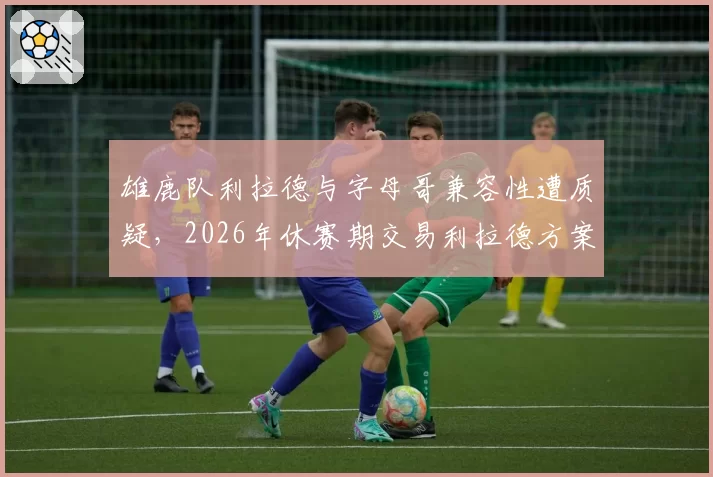 雄鹿队利拉德与字母哥兼容性遭质疑，2026年休赛期交易利拉德方案浮现