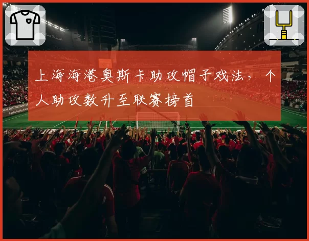 上海海港奥斯卡助攻帽子戏法，个人助攻数升至联赛榜首