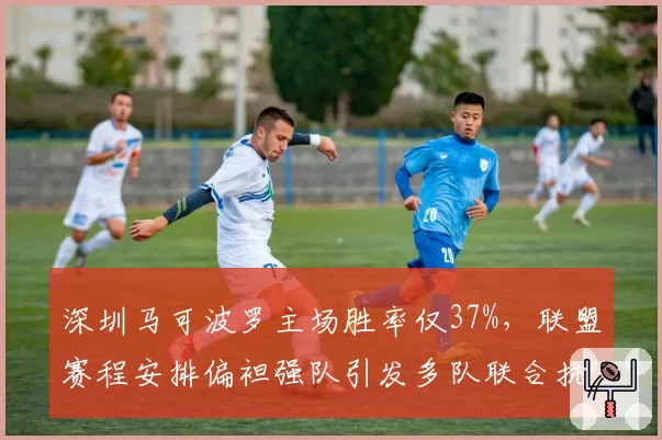深圳马可波罗主场胜率仅37%，联盟赛程安排偏袒强队引发多队联合抗议