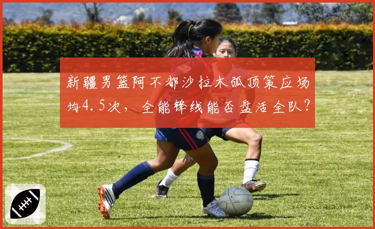 新疆男篮阿不都沙拉木弧顶策应场均4.5次,全能锋线能否盘活全队?