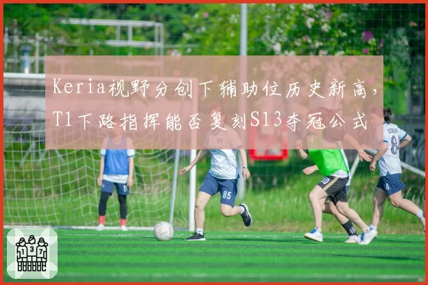 Keria视野分创下辅助位历史新高，T1下路指挥能否复刻S13夺冠公式