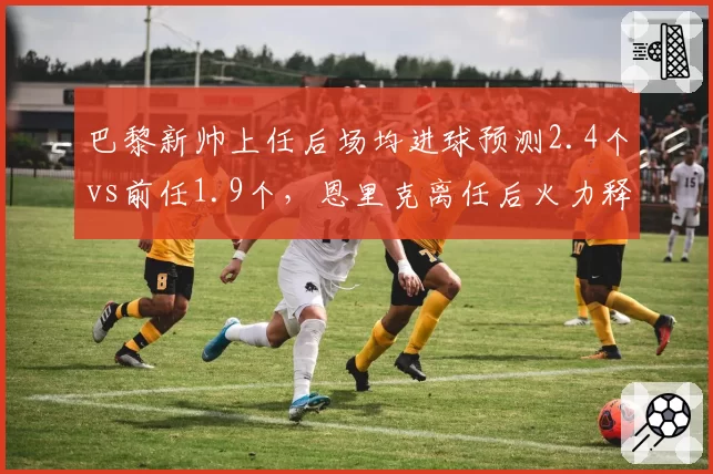 巴黎新帅上任后场均进球预测2.4个vs前任1.9个，恩里克离任后火力释放