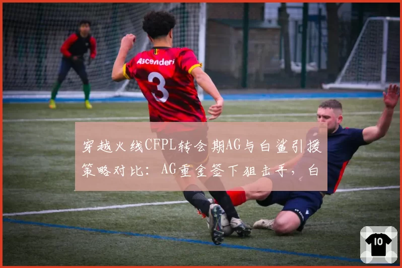 穿越火线CFPL转会期AG与白鲨引援策略对比：AG重金签下狙击手，白鲨培养本土新秀